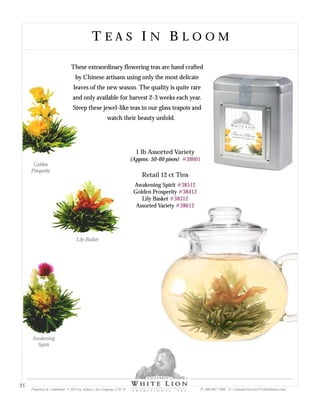 T E A S I N B L O O MT E A S I N B L O O M
These extraordinary flowering teas are hand crafted
by Chinese artisans using only the most delicate
leaves of the new season. The quality is quite rare
and only available for harvest 2-3 weeks each year.
Steep these jewel-like teas in our glass teapots and
watch their beauty unfold.
Retail 12 ct Tins
Awakening Spirit
Golden Prosperity
Lily Basket
Assorted Variety
#38512
#38412
#38312
#38612
1 lb Assorted Variety
(Approx. 50-60 pieces) #38601
Golden
Prosperity
Lily Basket
Awakening
Spirit
Proprietary & Confidential © 2013 Sir Aubrey’s Tea Company, LTD. ® P: 480-607-5300 E: CustomerService@whiteliontea.com
21
 