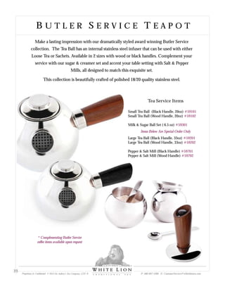 Small Tea Ball (Black Handle, 20oz)
Small Tea Ball (Wood Handle, 20oz)
Milk & Sugar Ball Set ( 6.5 oz)
Large Tea Ball (Black Handle, 33oz)
Large Tea Ball (Wood Handle, 33oz)
Pepper & Salt Mill (Black Handle)
Pepper & Salt Mill (Wood Handle)
#59101
#59102
#59301
Items Below Are Special Order Only
#59201
#59202
#59701
#59702
Tea Service Items
Make a lasting impression with our dramatically styled award winning Butler Service
collection. The Tea Ball has an internal stainless steel infuser that can be used with either
Loose Tea or Sachets. Available in 2 sizes with wood or black handles. Complement your
service with our sugar & creamer set and accent your table setting with Salt & Pepper
Mills, all designed to match this exquisite set.
This collection is beautifully crafted of polished 18/20 quality stainless steel.
B U T L E R S E R V I C E T E A P O TB U T L E R S E R V I C E T E A P O T
Proprietary & Confidential © 2013 Sir Aubrey’s Tea Company, LTD. ® P: 480-607-5300 E: CustomerService@whiteliontea.com
23
* Complementing Butler Service
coffee items available upon request
 