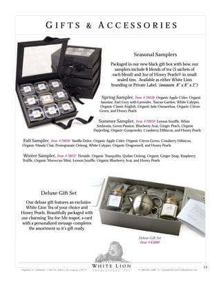 Deluxe Gift Set
Our deluxe gift features an exclusive
White Lion Tea of your choice and
Honey Pearls. Beautifully packaged with
our charming Tea-for-Me teapot, a card
with a personalized message completes
the assortment so it’s gift ready.
Deluxe Gift Set
Item #45000
G I F T S & A C C E S S O R I E SG I F T S & A C C E S S O R I E S
Seasonal Samplers
Packaged in our new black gift box with bow, our
samplers include 8 blends of tea (5 sachets of
each blend) and 3oz of Honey Pearls® in small
sealed tins. Available as either White Lion
branding or Private Label. (measures 8” x 8” x 2”)
Spring Sampler, Organic Apple Cider, Organic
Jasmine, Earl Grey with Lavender, Tuscan Garden, White Calypso,
Organic Classic English, Organic Jade Osmanthus, Organic Citron
Green, and Honey Pearls
Summer Sampler, Lemon Souffle, White
Ambrosia, Green Passion, Blueberry Acai, Ginger Peach, Organic
Darjeeling, Organic Gunpowder, Cranberry Hibiscus, and Honey Pearls
Fall Sampler, Vanilla Dolce, Organic Apple Cider, Organic Citron Green, Cranberry Hibiscus,
Organic Masala Chai, Pomegranate Oolong, White Calypso, Organic Dragonwell, and Honey Pearls
Winter Sampler, Fireside, Organic Tranquility, Quilan Oolong, Organic Ginger Snap, Raspberry
Truffle, Organic Moroccan Mint, Lemon Souffle, Organic Blueberry Acai, and Honey Pearls
Item #70038
Item #70039
Item #70036
Item #70037
Proprietary & Confidential © 2013 Sir Aubrey’s Tea Company, LTD. ® P: 480-607-5300 E: CustomerService@whiteliontea.com
24
 