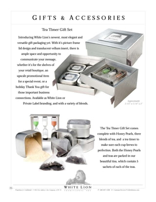 Tea Timer Gift Set
Introducing White Lion’s newest, most elegant and
versatile gift packaging yet. With it’s picture frame
lid design and translucent vellum insert, there is
ample space and opportunity to
communicate your message,
whether it’s for the shelves of
your retail boutique, an
upscale promotional item
for a special event, or a
holiday Thank You gift for
those important business
connections. Available as White Lion or
Private Label branding, and with a variety of blends.
The Tea Timer Gift Set comes
complete with Honey Pearls, three
blends of tea, and a tea timer to
make sure each cup brews to
perfection. Both the Honey Pearls
and teas are packed in our
beautiful tins, which contain 5
sachets of each of the teas.
Approximately
5 1/4” x 5 1/4” x 3”
G I F T S & A C C E S S O R I E SG I F T S & A C C E S S O R I E S
Proprietary & Confidential © 2013 Sir Aubrey’s Tea Company, LTD. ® P: 480-607-5300 E: CustomerService@whiteliontea.com
25
 