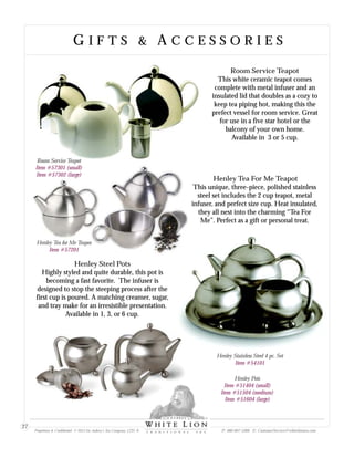 Room Service Teapot
This white ceramic teapot comes
complete with metal infuser and an
insulated lid that doubles as a cozy to
keep tea piping hot, making this the
prefect vessel for room service. Great
for use in a five star hotel or the
balcony of your own home.
Available in 3 or 5 cup.
Henley Steel Pots
Highly styled and quite durable, this pot is
becoming a fast favorite. The infuser is
designed to stop the steeping process after the
first cup is poured. A matching creamer, sugar,
and tray make for an irresistible presentation.
Available in 1, 3, or 6 cup.
Henley Tea for Me Teapot
Item #57201
Henley Pots
Item #51404 (small)
Item #51504 (medium)
Item #51604 (large)
Henley Tea For Me Teapot
This unique, three-piece, polished stainless
steel set includes the 2 cup teapot, metal
infuser, and perfect size cup. Heat insulated,
they all nest into the charming “Tea For
Me”. Perfect as a gift or personal treat.
Henley Stainless Steel 4 pc. Set
Item #54101
Room Service Teapot
Item #57301 (small)
Item #57302 (large)
G I F T S & A C C E S S O R I E SG I F T S & A C C E S S O R I E S
Proprietary & Confidential © 2013 Sir Aubrey’s Tea Company, LTD. ® P: 480-607-5300 E: CustomerService@whiteliontea.com
27
 