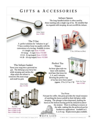 Infuser basket
Item #51701
Infuser Spoon
Item #51801
Infuser Spoon
The long-handled infuser is often used by
those wanting only a single cup of tea. Be mindful that
tea expands with steeping; do not overfill the infuser.
The T-Sac
A perfect solution for “infusion-to-go”.
T-Sacs combine loose tea quality with the
convenience of a tea bag. Available in sizes:
#1 (single cup)
#2 (mug - 2 cups)
#3 (4 - 6 cup teapot)
#4 (8 - 10 cup teapot)
Item #51301
Item #51302
Item #51303
Item #51304
T-Sac (100 loose tea filters)
Tea Press
Item #53204 (2 cup)
Item #53404 (4 cup)
Item #53604 (6 cup)
G I F T S & A C C E S S O R I E SG I F T S & A C C E S S O R I E S
The Infuser basket
Turns your mug into a personal tea
pot. The lid keeps your brew hot
while steeping and catches the
drips when the infuser is
removed. Fits most mugs
and small tea pots
Perfect Tea
Timer
An hour-glass style tea
timer with stainless
steel base that times for
3, 4, and 5 minutes.
Brewing the perfect cup
of tea has never been easier!
(approx. 3”h x 3.5”wx 1”d)
Tea Press
Not just for coffee, this press provides the visual romance
of watching the leaves unfold in their full glory while
steeping. The plunger is then depressed, pushing the
leaves to the bottom leaving perfectly infused tea above
the strainer. There is nothing to remove at
the table, making this the preferred pot for
foodservice applications. Available in 2,
4, or 6 cup. Replacement glass available.
Perfect Tea Timer
Item #57402
Proprietary & Confidential © 2013 Sir Aubrey’s Tea Company, LTD. ® P: 480-607-5300 E: CustomerService@whiteliontea.com
28
 