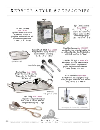 S E R V I C E S T Y L E A C C E S S O R I E SS E R V I C E S T Y L E A C C E S S O R I E S
Tea Bar Canister
A graceful accent to any buffet.
Can be used alone or in
groupings. An inner silicone seal
creates an air-tight closure
(8.5”h x 4.25”w x 4.25”d)
Item #56102
Spa Ciao Canister
The same elegant design as
our Tea Bar Canister in a
slightly smaller size. Use
alone or in groupings.
(5.5”h x 4.25”w x 4.25”d)
Item #56202
Loose Tea Bar Spoon
For use with the Loose Tea service style.
Helps both barista and guest alike
prepare the perfect cup of tea when
using Tea Sacs.
Item #56501
(5.5” long)
Loose Tea Bar Spoon
Use 1 teaspoon per cup, and steep 3 to 5 minutes.
T-Sac Pictorial
Neatly framed, this single photo image
shows your guest how to self serve their tea
using a T-Sac. (3 ½”h x 5”w)
Item #51302
Honey Pearls Dish
Honey Pearls Dish
Designed to hold Honey Pearl sticks.
Excellent for tea bar settings.
(5.5”h x 3.75”w x 1.25”d)
Item #56901
Spa Ciao Spoon
A polished serving spoon for Spa Ciao for
use with our Spa Ciao Trio. Use in tandem
with the Pewter Tray. (6.5” long)
Item #56502SC
Tea Tongs
Designed for your guest to dispense
bulk sachets in a tea bar. Pairs will
with pewter serving tray. (7”long)
Item #56402
Pewter Tray
Designed to present T-Sacs, Tea
Tongs, or the Spa Ciao Spoon.
(10.5”w x 6 ”d)
Item #56601
Pewter Tray
with Spa Ciao Spoon
Proprietary & Confidential © 2013 Sir Aubrey’s Tea Company, LTD. ® P: 480-607-5300 E: CustomerService@whiteliontea.com
29
 
