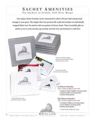 S A C H E T A M E N I T I E S
Te a S a c h e t s i n S e a l e d , F o i l O v e r W r a p sTe a S a c h e t s i n S e a l e d , F o i l O v e r W r a p s
In-Room Amenity:
1 Organic Classic English overwrap sachet
1 Tuscan Garden overwrap sachet
2 Honey Pearls packets
Spa-Room Amenity:
1 Cranberry Hibiscus overwrap sachet
1 Green Passion overwrap sachet
2 Honey Pearls packets
Item #75050 (available in cases of 50)
Item #75150 (available in cases of 50)
Two overwrap sachets
with two Honey Pearl packets
Silver box with front window
presents the artwork printed within,
and seals securely in back.
* Custom blends available upon request
Custom printed sleeve with
personalized artwork available
Our unique Sachet Amenity can be customized to reflect a Private Label and personal
message to your guest. The elegant silver box presents like a gift and includes two individually
wrapped White Lion Tea sachets with two packets of Honey Pearls. These irresistible gifts are
perfect as an in-room amenity, spa amenity, mini bar item, promotional or retail item.
Proprietary & Confidential © 2013 Sir Aubrey’s Tea Company, LTD. ® P: 480-607-5300 E: CustomerService@whiteliontea.com
31
 