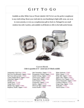 G I F T T O G OG I F T T O G O
Available as either White Lion or Private Labeled, Gift To Go’s are the perfect compliment
to any retail setting. Boost your retail sales by merchandising in high traffic areas, use as an
in-room amenity, or even as a complimentary gift at check-in. Packaged in our small
window tins with 5 sachets, and available in all blends we offer in the bulk sachet format.
Current Blends
Order in quantities of 12 - mixed cases of 2 blends available.
Ambassador’s Earl Grey
Earl Grey Decaffeinated, Organic
Earl Grey with Lavender
Classic English Blend, Organic
Darjeeling, Organic
Fireside
Vanilla Dolce
Ginger Peach
Masala Chai, Organic
Raspberry Truffle, Organic
#70303
#73003
#70403
#70203
#71603
#71703
#71503
#70503
#72803
#74003
Jade Osmanthus, Organic
Pomegranate Oolong, Organic
Quilan Oolong, Organic
Citron Green, Organic
Dragon Well, Organic
Green Passion
Gunpowder, Organic
Jasmine, Organic
Moroccan Mint, Organic
Lemon Souffle
#75703
#74103
#75603
#75803
#73203
#71803
#71103
#72703
#73403
#73803
White Ambrosia
White Calypso
White Silk, Organic
Apple Cider, Organic
Blueberry Acai, Organic
Citrus Chamomile, Organic
Cranberry Hibiscus
Ginger Snap, Organic
Tranquility
Tuscan Garden
#73603
#73703
#73903
#76003
#75903
#74603
#72103
#73503
#74203
#72903
Approximately
2 1/2” x 2 1/2” x 1 ½”
Proprietary & Confidential © 2013 Sir Aubrey’s Tea Company, LTD. ® P: 480-607-5300 E: CustomerService@whiteliontea.com
30
 