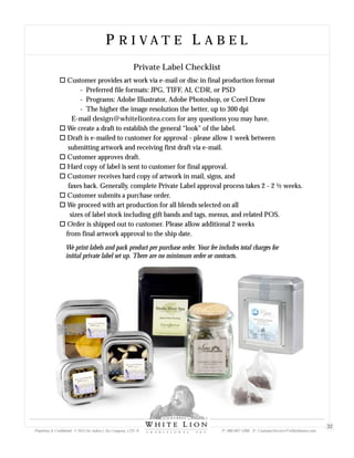 P R I V A T E L A B E LP R I V A T E L A B E L
oCustomer provides art work via e-mail or disc in final production format
- Preferred file formats: JPG, TIFF, AI, CDR, or PSD
- Programs: Adobe Illustrator, Adobe Photoshop, or Corel Draw
- The higher the image resolution the better, up to 300 dpi
E-mail design@whiteliontea.com for any questions you may have.
oWe create a draft to establish the general “look” of the label.
o
oCustomer approves draft.
oHard copy of label is sent to customer for final approval.
oCustomer receives hard copy of artwork in mail, signs, and
faxes back. Generally, complete Private Label approval process takes 2 - 2 ½ weeks.
oCustomer submits a purchase order.
oWe proceed with art production for all blends selected on all
sizes of label stock including gift bands and tags, menus, and related POS.
oOrder is shipped out to customer. Please allow additional 2 weeks
from final artwork approval to the ship date.
Draft is e-mailed to customer for approval - please allow 1 week between
submitting artwork and receiving first draft via e-mail.
Private Label Checklist
We print labels and pack product per purchase order. Your fee includes total charges for
initial private label set up. There are no minimum order or contracts.
Proprietary & Confidential © 2013 Sir Aubrey’s Tea Company, LTD. ® P: 480-607-5300 E: CustomerService@whiteliontea.com
32
 