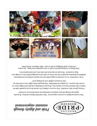 Thereisprideanddignityineconomicempowerment.That'swhatPrideMissionisallabout.Weprovide
opportunitythrougheducationandjobsforindividualswhowouldotherwisebeoverlooked.
InKenya,girlsareoftenoverlooked.Theyareseenasaliabilitytobemarriedoffassoonaspossiblewhilethe
familyortribewillpoolresourcestoeducateaboy.Weprovidescholarshipstothegirlsinthevillageswhereour
teaandcoffeeisgrown.AccordingtotheWorldBank,“Educatinggirlsyieldsahigherrateofreturnthanany
otherinvestmentavailableinthedevelopingworld.”
IntheUnitedStates,wearecommittedtosupportadultswhohavephysical,intellectualordevelopmental
disabilitiesbygivingthemgoodjobsinthestate-of-the-artcoffeeandteapackagingfacilitywhereoursingleserve
Kupsareproduced.Thesejobsnotonlyfosterself-worth,theyenrichandtransformlives.
PrideMissionis'teachingpeoplehowtofish'tocreatesustainablesocialchange…theresultis
self-reliance,prideanddignity,onelifeatatime.Makeadifference;JointhePride.
Prideanddignitythrough
economicempowerment
 