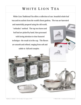 W H I T E L I O N T E AW H I T E L I O N T E AW H I T E L I O N T E A
White Lion Traditional Tea offers a collection of rare, beautiful whole leaf
teas and tea sachets from the world's finest gardens. The teas are harvested
and masterfully prepared using the old world,
“orthodox” method. The top two leaves and
leaf bud are picked by hand, then processed
with loving attention to time honored
technique– the result is in the cup. The flavors
are smooth and refined, ranging from soft and
subtle to full and complex.
Proprietary & Confidential © 2013 Sir Aubrey’s Tea Company, LTD. ® P: 480-607-5300 E: CustomerService@whiteliontea.com
 