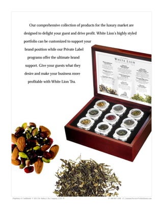 Proprietary & Confidential © 2013 Sir Aubrey’s Tea Company, LTD. ® P: 480-607-5300 E: CustomerService@whiteliontea.com
Our comprehensive collection of products for the luxury market are
designed to delight your guest and drive profit. White Lion’s highly styled
portfolio can be customized to support your
brand position while our Private Label
programs offer the ultimate brand
support. Give your guests what they
desire and make your business more
profitable with White Lion Tea.
 