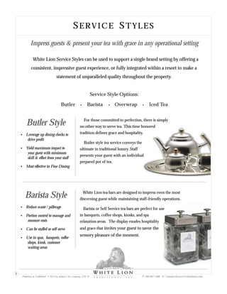 SERVICE STYLES
Service Style Options:
Butler Barista Overwrap Iced Tea
Butler Style For those committed to perfection, there is simply
no other way to serve tea. This time honored
tradition defines grace and hospitality.
Butler style tea service conveys the
ultimate in traditional luxury. Staff
presents your guest with an individual
prepared pot of tea.
?Leverage up dining checks to
drive profit
?Yield maximum impact to
your guest with minimum
skill & effort from your staff
?Most effective in Fine Dining
Barista Style discerning guest while maintaining staff-friendly operations.
Barista or Self Service tea bars are perfect for use
in banquets, coffee shops, kiosks, and spa
relaxation areas. The display exudes hospitality
and grace that invites your guest to savor the
sensory pleasure of the moment.
White Lion tea bars are designed to impress even the most
?Reduce waste / pilferage
?Portion control to manage and
measure costs
?Can be staffed or self-serve
?Use in spas, banquets, coffee
shops, kiosk, customer
waiting areas
Impress guests & present your tea with grace in any operational setting
White Lion Service Styles can be used to support a single brand setting by offering a
consistent, impressive guest experience, or fully integrated within a resort to make a
statement of unparalleled quality throughout the property.
Proprietary & Confidential © 2013 Sir Aubrey’s Tea Company, LTD. ® P: 480-607-5300 E: CustomerService@whiteliontea.com
3
 