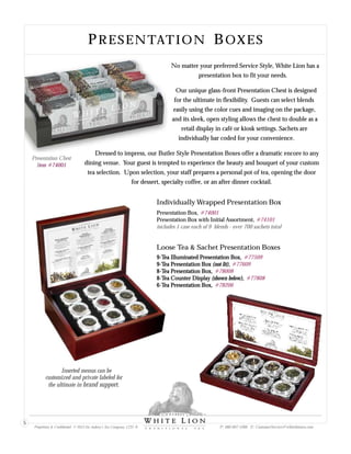 PRESENTATION BOXES
Presentation Chest
Item #74001
No matter your preferred Service Style, White Lion has a
presentation box to fit your needs.
Our unique glass-front Presentation Chest is designed
for the ultimate in flexibility. Guests can select blends
easily using the color cues and imaging on the package,
and its sleek, open styling allows the chest to double as a
retail display in café or kiosk settings. Sachets are
individually bar coded for your convenience.
Dressed to impress, our Butler Style Presentation Boxes offer a dramatic encore to any
dining venue. Your guest is tempted to experience the beauty and bouquet of your custom
tea selection. Upon selection, your staff prepares a personal pot of tea, opening the door
for dessert, specialty coffee, or an after dinner cocktail.
Inserted menus can be
customized and private labeled for
the ultimate in brand support.
Proprietary & Confidential © 2013 Sir Aubrey’s Tea Company, LTD. ® P: 480-607-5300 E: CustomerService@whiteliontea.com
5
9-Tea Illuminated Presentation Box,
9-Tea Presentation Box (not lit),
8-Tea Presentation Box,
8-Tea Counter Display (shown below),
6-Tea Presentation Box,
#77509
#77609
#78008
#77808
#78206
Presentation Box,
Presentation Box with Initial Assortment,
#74001
#74101
includes 1 case each of 9 blends - over 700 sachets total
Individually Wrapped Presentation Box
Loose Tea & Sachet Presentation Boxes
 