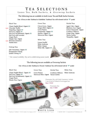 T E A S E L E C T I O N S
L o o s e Te a , B u l k S a c h e t s , & O v e r w r a p S a c h e t s
T E A S E L E C T I O N S
L o o s e Te a , B u l k S a c h e t s , & O v e r w r a p S a c h e t s
The following teas are available in both Loose Tea and Bulk Sachet formats.
Black Teas
Classic English Blend, Organic ( )
Chocolate Truffle*
Darjeeling, Organic ( )
Earl Grey, Organic ( )
Earl Grey Decaffeinated, Organic ( )
Earl Grey with Lavender
Ginger Peach
Masala Chai, Organic
Red Hot Cinnamon
Vanilla Dolce
T
T
T
T
Oolong Teas
Jade Osmanthus, Organic ( )
Pomegranate Oolong
Quilan Oolong ( )
T
T
Green Teas
Citron Green, Organic
Dragon Well, Organic ( )
Green Passion
Gunpowder, Organic ( )
Jasmine, Organic ( )
Moroccan Mint, Organic
T
T
T
White Teas
Lemon Souffle
White Ambrosia
White Calypso
White Silk, Organic ( )
’
T
Herbal Teas
Apple Cider, Organic
Blueberry Acai, Organic
Citrus Chamomile. Organic
Cranberry Hibiscus
Ginger Snap, Organic
Tuscan Garden
Tranquility, Organic
Note: All teas are either Traditional or Embellished. Traditional Teas will be denoted with the “ ” symbol.T
The following teas are available as Overwrap Sachets
Note: All teas are either Traditional or Flavored. Traditional Teas will be denoted with the “ ” symbol.T
Black Teas
Classic English Blend, Organic ( )
Earl Grey, Organic ( )
Earl Grey Decaffeinated, Organic ( )
Ginger Peach
Masala Chai, Organic
T
T
T
Green Teas
Green Passion
Moroccan Mint, Organic
White Teas
White Ambrosia
Herbal Teas
Cranberry Hibiscus
Tuscan Garden
Item #74101
Presentation Box with Initial Assortment: Includes
1 case of each of 9 blends of overwrapped teas.
Presentation Box
Item #74001
Proprietary & Confidential © 2013 Sir Aubrey’s Tea Company, LTD. ® P: 480-607-5300 E: CustomerService@whiteliontea.com
6
* Note: seasonal availability. May not be available during summer months
NEW
NEW
 