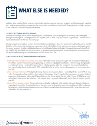 12
WHAT ELSE IS NEEDED?
In addition to the guidelines for bot prevention that individual advertisers, agencies and media companies can follow individually or working
with a bot-detection technology, there are actions that must be taken on at the industry level as well.These major shifts are the key to cutting
off bots at the source and truly closing the profit window.
• DEVELOP ONE COMMON INDUSTRY STANDARD:
Paralleling the challenges that the industy experienced (and, to some degree is still struggling with) on Viewability, one of the biggest
challenges the industry faces is creating a standard that all parties agree on.What, if any, level of bots is acceptable from a publisher? Who is
responsible if bots do make their way into a campaign?
In today’s competitive market, there are many claims from platforms and publishers about their low levels of fraud, but these claims often fall
short when held up against high standards and questions of scale. In order for Advertisers to make informed decisions about how to spend
their money, paradigms should be established and agreed on that follow the highest standard and the greatest intolerance for fraud.To this
end, the MRC,ANA, 4As and IAB must join forces to agree on standardization and industry-wide bot monitoring criteria so that everyone is
held responsible for defeating this criminal enterprise and fairly valuing their CPMs.
• UNDERSTAND THE TRUE ECONOMICS OF COMBATTING FRAUD
o Understand that quality, bot-free inventory comes at a cost.While the industry continues to grapple with an acceptance of the scope of
the bot fraud problem, there is still a monetary advantage for publishers and ad platforms who allow bot fraud through their gates; this
is a hindrance to finding a solution. It’s important that the industry recognize, rather than penalize, the first movers who are fighting
back against fraud, and understand that while CPMs may be a bit higher for bot-free inventory, they are paying for human views rather
than bots.
o Think in terms of the Human CPM. In digital advertising, like most other industries, there is a constant fight for the lowest CPMs.As many
within the industry know, however, driving down cost is not always a good thing. It’s important that as an industry, we remove the blind,
procurement-driven pressure to drive down CPMs, and focus on what the real value of that view will be. The cost of 100% human views
will not be dirt cheap, but will lead to humans – with money to spend – seeing ads and eventually moving down the purchase funnel to
drive ROI.
o Involve C-level corporate oversight.The conversation surrounding bot fraud should not be regarded as a simple discussion about price
or about waste; it should be elevated and treated for what it is—a crime. Understanding and action around the topic of bot fraud should
be happening at the highest executive levels, as it is these C-level leaders who have a fiduciary responsibility to give their clients and
stakeholders what they are paying for.
 