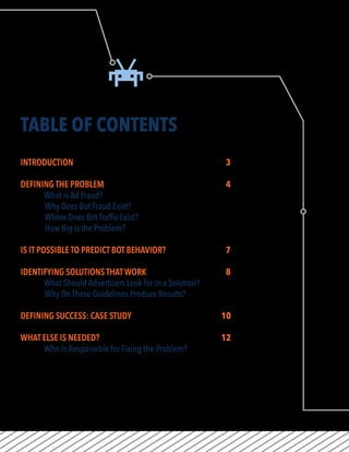 TABLE OF CONTENTS
INTRODUCTION								3
DEFINING THE PROBLEM						4
What is Ad Fraud?
Why Does Bot Fraud Exist?
Where Does Bot Traffic Exist?
How Big is the Problem?
IS IT POSSIBLE TO PREDICT BOT BEHAVIOR?			 7
IDENTIFYING SOLUTIONS THAT WORK				8
What Should Advertisers Look for in a Solution?
Why Do These Guidelines Produce Results?
DEFINING SUCCESS: CASE STUDY				 10
WHAT ELSE IS NEEDED?						 12
Who Is Responsible for Fixing the Problem?
 