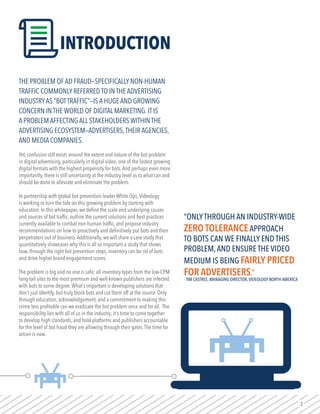 3
THE PROBLEM OF AD FRAUD—SPECIFICALLY NON-HUMAN
TRAFFIC COMMONLY REFERRED TO IN THE ADVERTISING
INDUSTRYAS “BOTTRAFFIC”—IS A HUGE AND GROWING
CONCERN IN THE WORLD OF DIGITAL MARKETING. IT IS
A PROBLEM AFFECTING ALL STAKEHOLDERS WITHIN THE
ADVERTISING ECOSYSTEM—ADVERTISERS,THEIR AGENCIES,
AND MEDIA COMPANIES.
Yet, confusion still exists around the extent and nature of the bot problem
in digital advertising, particularly in digital video, one of the fastest growing
digital formats with the highest propensity for bots.And perhaps even more
importantly, there is still uncertainty at the industry level as to what can and
should be done to alleviate and eliminate the problem.
In partnership with global bot prevention leader White Ops,Videology
is working to turn the tide on this growing problem by starting with
education. In this whitepaper, we define the scale and underlying causes
and sources of bot traffic, outline the current solutions and best-practices
currently available to combat non-human traffic, and propose industry
recommendations on how to proactively and definitively put bots and their
perpetrators out of business.Additionally, we will share a case study that
quantitatively showcases why this is all so important a study that shows
how, through the right bot prevention steps, inventory can be rid of bots
and drive higher brand engagement scores.
The problem is big and no one is safe; all inventory types from the low-CPM
long-tail sites to the most premium and well-known publishers are infected
with bots to some degree.What’s important is developing solutions that
don’t just identify, but truly block bots and cut them off at the source. Only
through education, acknowledgement, and a commitment to making this
crime less profitable can we eradicate the bot problem once and for all. The
responsibility lies with all of us in the industry; it’s time to come together
to develop high standards, and hold platforms and publishers accountable
for the level of bot fraud they are allowing through their gates.The time for
action is now.
“ONLYTHROUGH AN INDUSTRY-WIDE
ZERO TOLERANCEAPPROACH
TO BOTS CAN WE FINALLY END THIS
PROBLEM,AND ENSURE THE VIDEO
MEDIUM IS BEING FAIRLY PRICED
FOR ADVERTISERS.”
- TIM CASTREE, MANAGING DIRECTOR,VIDEOLOGY NORTH AMERICA
INTRODUCTION
 