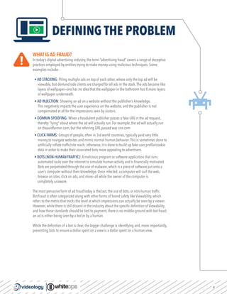 4
DEFINING THE PROBLEM
WHAT IS AD FRAUD?
In today’s digital advertising industry, the term “advertising fraud” covers a range of deceptive
practices employed by entities trying to make money using malicious techniques. Some
examples include:
• AD STACKING: Piling multiple ads on top of each other, where only the top ad will be
viewable, but demand side clients are charged for all ads in the stack.The ads become like
layers of wallpaper—one has no idea that the wallpaper in the bathroom has 8 more layers
of wallpaper underneath.
• AD INJECTION: Showing an ad on a website without the publisher’s knowledge.
This negatively impacts the user experience on the website, and the publisher is not
compensated at all for the impressions seen by visitors.
• DOMAIN SPOOFING: When a fraudulent publisher passes a fake URL in the ad request,
thereby “lying” about where the ad will actually run. For example, the ad will actually run
on theavidfarmer.com, but the referring URL passed was cnn.com
• CLICK FARMS: Groups of people, often in 3rd world countries, typically paid very little
money to navigate websites and mimic normal human behavior.This is sometimes done to
artificially inflate traffic/site reach; otherwise, it is done to build up fake user profile/cookie
data in order to make their associated bots more appealing to advertisers.
• BOTS (NON-HUMAN TRAFFIC): A malicious program or software application that runs
automated tasks over the internet to simulate human activity and is financially motivated.
Bots are perpetrated through the use of malware, which is a piece of software put onto a
user’s computer without their knowledge. Once infected, a computer will surf the web,
browse on sites, click on ads, and more—all while the owner of the computer is
completely unaware.
The most pervasive form of ad fraud today is the last, the use of bots, or non-human traffic.
Bot fraud is often categorized along with other forms of brand safety like Viewability, which
refers to the metric that tracks the level at which impressions can actually be seen by a viewer.
However, while there is still dissent in the industry about the specific definition of Viewability,
and how those standards should be tied to payment, there is no middle-ground with bot fraud;
an ad is either being seen by a bot or by a human.
While the definition of a bot is clear, the bigger challenge is identifying and, more importantly,
preventing bots to ensure a dollar spent on a view is a dollar spent on a human view.
 