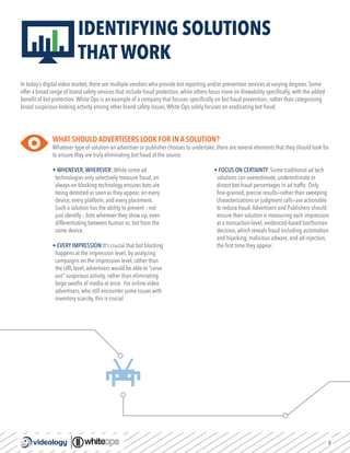 8
IDENTIFYING SOLUTIONS
THAT WORK
In today’s digital video market, there are multiple vendors who provide bot reporting and/or prevention services at varying degrees. Some
offer a broad range of brand safety services that include fraud protection, while others focus more on Viewability specifically, with the added
benefit of bot protection.White Ops is an example of a company that focuses specifically on bot fraud prevention; rather than categorizing
broad suspicious-looking activity among other brand safety issues,White Ops solely focuses on eradicating bot fraud.
WHAT SHOULD ADVERTISERS LOOK FOR IN A SOLUTION?
Whatever type of solution an advertiser or publisher chooses to undertake, there are several elements that they should look for
to ensure they are truly eliminating bot fraud at the source:
• WHENEVER,WHEREVER: While some ad
technologies only selectively measure fraud, an
always-on blocking technology ensures bots are
being detected as soon as they appear, on every
device, every platform, and every placement.
Such a solution has the ability to prevent – not
just identify – bots wherever they show up, even
differentiating between human vs. bot from the
same device.
• EVERY IMPRESSION:It’s crucial that bot blocking
happens at the impression level; by analyzing
campaigns on the impression level, rather than
the URL level, advertisers would be able to “carve
out” suspicious activity, rather than eliminating
large swaths of media at once. For online video
advertisers, who still encounter some issues with
inventory scarcity, this is crucial.
• FOCUS ON CERTAINTY: Some traditional ad tech
solutions can overestimate, underestimate or
distort bot-fraud percentages in ad traffic. Only
fine-grained, precise results—rather than sweeping
characterizations or judgment calls—are actionable
to reduce fraud.Advertisers and Publishers should
ensure their solution is measuring each impression
at a transaction-level, evidenced-based bot/human
decision, which reveals fraud including automation
and hijacking, malicious adware, and ad injection,
the first time they appear.
 