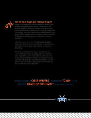 9
WHY DO THESE GUIDELINES PRODUCE RESULTS?
In order to truly eradicate bot fraud, the perpetrators of these crimes
need to be stopped before they can make a single dollar on any
campaign.The benefit of real-time, impression-level detection that
blocks fraud the moment it happens, is that it closes the profit window.
In comparison, services that require an ongoing learning period—even
as short as 1 day—to identify a new bot infection can have no impact on
the dollars lost to bot fraud, because the botnets can continue to
drive profit.
In the latter scenario, by the time the blocking starts, the bot has
already made its money. In these cases, blocking provides advertisers
with a false sense of protection, when in fact, the perpetrators are
still profiting.
Making fraud unprofitable is the only way to stop it in the near
future. Identifying and prosecuting the perpetrators of bot fraud is
nearly impossible due to lack of jurisdiction for authorities.To end
the preponderance of botnets, all sides of the ecosystem must work
together to make the practice unprofitable and, therefore, force the
perpetrators to move on. But as long as they can make more money,
they will continue to victimize the system.
“THIS IS A GAME OF CYBER WARFARE.THE ONLY WAY TO WIN IT IS TO
MAKE THE CRIME LESS PROFITABLE.”-MICHAELTIFFANY, CEO,WHITE OPS
 