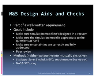 M&S Design Aids and Checks

 Part of a well‐written requirement
 Goals include
  Make sure simulation model isn’t designed in a vacuum
  Make sure the simulation model is appropriate to the 
  questions at hand
  Make sure uncertainties are correctly and fully 
  addressed
  Peer review
 Methods (neither exhaustive nor mutually exclusive)
  Six Steps (Suren Singhal, MSFC; attachment to EA4‐07‐005)
  NASA‐STD‐7009


                   Prob Req Verification for PM Challenge 2009   ver. 1/16/2009   10
 