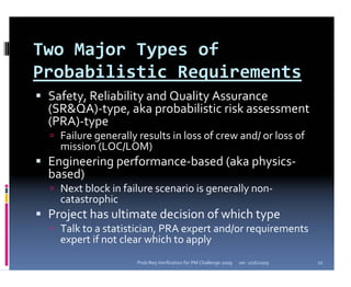 Two Major Types of 
Probabilistic Requirements
 Safety, Reliability and Quality Assurance 
 (SR&QA)‐type, aka probabilistic risk assessment 
 (PRA)‐type
   Failure generally results in loss of crew and/ or loss of 
   mission (LOC/LOM)
 Engineering performance‐based (aka physics‐
 based)
   Next block in failure scenario is generally non‐
   catastrophic
 Project has ultimate decision of which type
   Talk to a statistician, PRA expert and/or requirements 
   expert if not clear which to apply
                     Prob Req Verification for PM Challenge 2009   ver. 1/16/2009   11
 