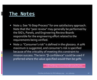 The Notes 

 Note 1: See “6‐Step Process” for one satisfactory approach.    
 Note that the "peer review" may generally be performed by 
 the SIG's, Panels, and Engineering Review Boards 
 responsible for the engineering effort related to the 
 requirements being verified.
 Note 2: “Consumer’s risk” is defined in the glossary. A 10% 
 maximum is suggested, and consumer’s risk is specified 
 because of the criticality of meeting this constraint to 
 mission success. The term “β‐confidence” could be used if 
 preferred where the value specified would then be 90%.



                     Prob Req Verification for PM Challenge 2009   ver. 1/16/2009   16
 