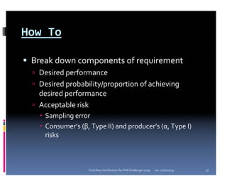 How To

 Break down components of requirement
  Desired performance
  Desired probability/proportion of achieving 
  desired performance
  Acceptable risk
    Sampling error 
    Consumer’s (β, Type II) and producer’s (α, Type I) 
    risks



                   Prob Req Verification for PM Challenge 2009   ver. 1/16/2009   17
 