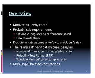 Overview

 Motivation – why care?
 Probabilistic requirements
   SR&QA vs. engineering performance based
   How to write them
 Decision matrix: consumer’s vs. producer’s risk
 The “simplest” verification case: pass/fail
   Number of simulation trials needed to verify
   Reliability Test Planner (RTP)
   Tweaking the verification sampling plan
 More sophisticated verifications
                   Prob Req Verification for PM Challenge 2009   ver. 1/16/2009   2
 