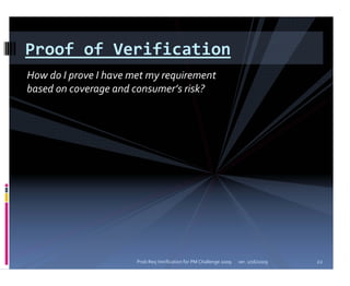Proof of Verification
How do I prove I have met my requirement 
based on coverage and consumer’s risk?




                       Prob Req Verification for PM Challenge 2009   ver. 1/16/2009   22
 