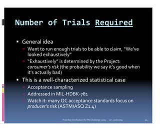 Number of Trials Required

 General idea
   Want to run enough trials to be able to claim, “We’ve 
   looked exhaustively”
   “Exhaustively” is determined by the Project: 
   consumer’s risk (the probability we say it’s good when 
   it’s actually bad)
 This is a well‐characterized statistical case
   Acceptance sampling
   Addressed in MIL‐HDBK‐781
   Watch it: many QC acceptance standards focus on 
   producer’s risk (ASTM/ASQ Z1.4)

                    Prob Req Verification for PM Challenge 2009   ver. 1/16/2009   24
 