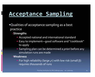 Acceptance Sampling
Qualities of acceptance sampling as a best 
practice 
  Strengths
    • Accepted national and international standard 
    • Easy to implement—good software and “cookbook”
      to apply
    • Sampling plan can be determined a priori before any 
      simulation runs are made
  Weakness
    • For high reliability (large ρ ) with low risk (small β) 
      requires thousands of runs
                     Prob Req Verification for PM Challenge 2009   ver. 1/16/2009   25
 