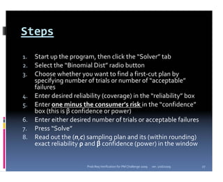 Steps
1.   Start up the program, then click the “Solver” tab
2.   Select the “Binomial Dist” radio button
3.   Choose whether you want to find a first‐cut plan by 
     specifying number of trials or number of “acceptable”
     failures
4.   Enter desired reliability (coverage) in the “reliability” box
5.   Enter one minus the consumer’s risk in the “confidence”
     box (this is β confidence or power)
6.   Enter either desired number of trials or acceptable failures
7.   Press “Solve”
8.   Read out the (n,c) sampling plan and its (within rounding) 
     exact reliability ρ and β confidence (power) in the window


                        Prob Req Verification for PM Challenge 2009   ver. 1/16/2009   27
 