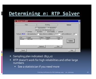 Determining n: RTP Solver




 Sampling plan indicated: (852,0)
 RTP doesn’t work for high reliabilities and other large 
 numbers
    See a statistician if you need more
                     Prob Req Verification for PM Challenge 2009   ver. 1/16/2009   28
 
