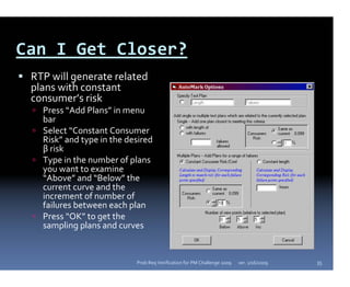 Can I Get Closer?
 RTP will generate related 
 plans with constant 
 consumer’s risk
   Press “Add Plans” in menu 
   bar
   Select “Constant Consumer 
   Risk” and type in the desired 
   β risk
   Type in the number of plans 
   you want to examine 
   “Above” and “Below” the 
   current curve and the 
   increment of number of 
   failures between each plan
   Press “OK” to get the 
   sampling plans and curves


                            Prob Req Verification for PM Challenge 2009   ver. 1/16/2009   35
 