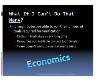 What If I Can’t Do That 
Many?
 It may not be possible to run the number of 
 trials required for verification
   Each sim trial takes a very long time
   Resources not available to run a lot of trials
   Team doesn’t want to run that many trials




                   Prob Req Verification for PM Challenge 2009   ver. 1/16/2009   39
 