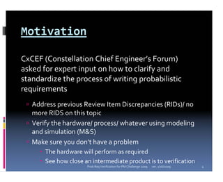 Motivation

CxCEF (Constellation Chief Engineer’s Forum) 
asked for expert input on how to clarify and 
standardize the process of writing probabilistic 
requirements
   Address previous Review Item Discrepancies (RIDs)/ no 
   more RIDS on this topic
   Verify the hardware/ process/ whatever using modeling 
   and simulation (M&S)
   Make sure you don’t have a problem
       The hardware will perform as required
       See how close an intermediate product is to verification
                      Prob Req Verification for PM Challenge 2009   ver. 1/16/2009   4
 