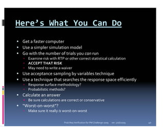 Here’s What You Can Do
 Get a faster computer
 Use a simpler simulation model
 Go with the number of trials you can run
   Examine risk with RTP or other correct statistical calculation
   ACCEPT THAT RISK
   May need to write a waiver
 Use acceptance sampling by variables technique
 Use a technique that searches the response space efficiently
   Response surface methodology?
   Probabilistic methods?
 Calculate an answer
   Be sure calculations are correct or conservative
 “Worst‐on‐worst”?
   Make sure it really is worst‐on‐worst

                         Prob Req Verification for PM Challenge 2009   ver. 1/16/2009   40
 