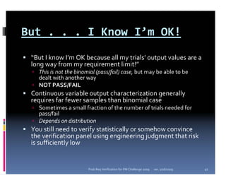 But . . . I Know I’m OK!
 “But I know I’m OK because all my trials’ output values are a 
 long way from my requirement limit!”
   This is not the binomial (pass/fail) case, but may be able to be 
   dealt with another way
   NOT PASS/FAIL
 Continuous variable output characterization generally 
 requires far fewer samples than binomial case
   Sometimes a small fraction of the number of trials needed for 
   pass/fail
   Depends on distribution
 You still need to verify statistically or somehow convince 
 the verification panel using engineering judgment that risk 
 is sufficiently low


                        Prob Req Verification for PM Challenge 2009   ver. 1/16/2009   41
 