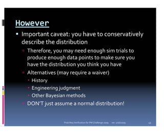 However
 Important caveat: you have to conservatively 
 describe the distribution 
   Therefore, you may need enough sim trials to 
   produce enough data points to make sure you 
   have the distribution you think you have
   Alternatives (may require a waiver)
    History
    Engineering judgment
    Other Bayesian methods
   DON’T just assume a normal distribution!


                  Prob Req Verification for PM Challenge 2009   ver. 1/16/2009   43
 