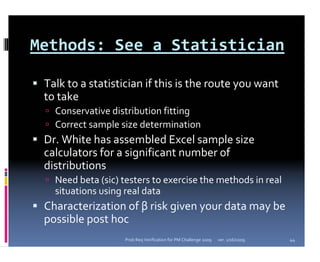 Methods: See a Statistician

 Talk to a statistician if this is the route you want 
 to take
   Conservative distribution fitting
   Correct sample size determination
 Dr. White has assembled Excel sample size 
 calculators for a significant number of 
 distributions
   Need beta (sic) testers to exercise the methods in real 
   situations using real data
 Characterization of β risk given your data may be 
 possible post hoc
                    Prob Req Verification for PM Challenge 2009   ver. 1/16/2009   44
 