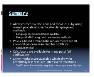 Summary

 Allow correct risk decisions and avoid RIDS by using 
 correct probabilistic verification language and 
 methods
   Language recommendations available
   Use good M&S design and peer review methods
 Physics‐based probabilistic requirements are all 
 about diligence in searching for problems
   Consumer’s risk
 Calculators are available for many pass/ fail 
 verifications
 Other methods are available which allow for 
 potentially less resource‐intensive verifications
   Verification by variables requires more rigor in verification
                      Prob Req Verification for PM Challenge 2009   ver. 1/16/2009   45
 