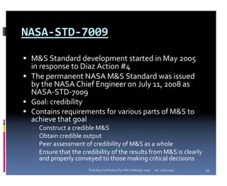 NASA‐STD‐7009

 M&S Standard development started in May 2005 
 in response to Diaz Action #4
 The permanent NASA M&S Standard was issued 
 by the NASA Chief Engineer on July 11, 2008 as 
 NASA‐STD‐7009 
 Goal: credibility
 Contains requirements for various parts of M&S to 
 achieve that goal
   Construct a credible M&S
   Obtain credible output
   Peer assessment of credibility of M&S as a whole
   Ensure that the credibility of the results from M&S is clearly 
   and properly conveyed to those making critical decisions
                      Prob Req Verification for PM Challenge 2009   ver. 1/16/2009   49
 