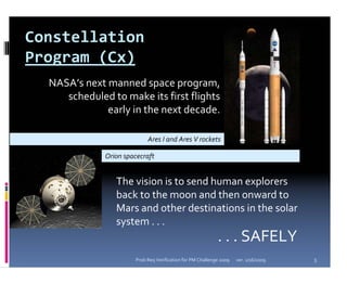 Constellation 
Program (Cx)
  NASA’s next manned space program, 
     scheduled to make its first flights 
              early in the next decade.

                             Ares I and Ares V rockets 

              Orion spacecraft 


                 The vision is to send human explorers 
                 back to the moon and then onward to 
                 Mars and other destinations in the solar 
                 system . . .
                                                             . . . SAFELY
                        Prob Req Verification for PM Challenge 2009   ver. 1/16/2009   5
 