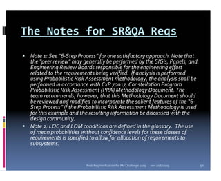 The Notes for SR&QA Reqs
 Note 1: See “6‐Step Process” for one satisfactory approach. Note that 
 the "peer review" may generally be performed by the SIG's, Panels, and 
 Engineering Review Boards responsible for the engineering effort
 related to the requirements being verified.  If analysis is performed 
 using Probabilistic Risk Assessment methodology, the analysis shall be 
 performed in accordance with CxP 70017, Constellation Program 
 Probabilistic Risk Assessment (PRA) Methodology Document. The 
 team recommends, however, that this Methodology Document should 
 be reviewed and modified to incorporate the salient features of the “6‐
 Step Process” if the Probabilistic Risk Assessment Methodology is used 
 for this example and the resulting information be discussed with the 
 design community.
 Note 2: LOC and LOM conditions are defined in the glossary.  The use 
 of mean probabilities without confidence levels for these classes of 
 requirements is specified to allow for allocation of requirements to 
 subsystems.


                        Prob Req Verification for PM Challenge 2009   ver. 1/16/2009   50
 