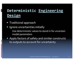 Deterministic Engineering 
Design
 Traditional approach
 Ignore uncertainties initially
   Use deterministic values to stand in for uncertain 
   model parameters
 Apply factors of safety and similar constructs 
 to outputs to account for uncertainty



                   Prob Req Verification for PM Challenge 2009   ver. 1/16/2009   6
 