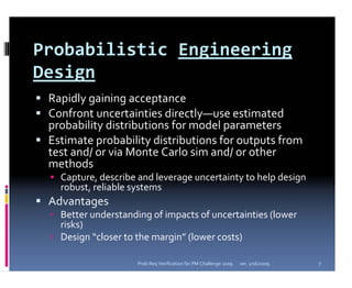 Probabilistic Engineering 
Design
 Rapidly gaining acceptance
 Confront uncertainties directly—use estimated 
 probability distributions for model parameters
 Estimate probability distributions for outputs from 
 test and/ or via Monte Carlo sim and/ or other 
 methods
   Capture, describe and leverage uncertainty to help design 
   robust, reliable systems
 Advantages
   Better understanding of impacts of uncertainties (lower 
   risks)
   Design “closer to the margin” (lower costs)

                     Prob Req Verification for PM Challenge 2009   ver. 1/16/2009   7
 