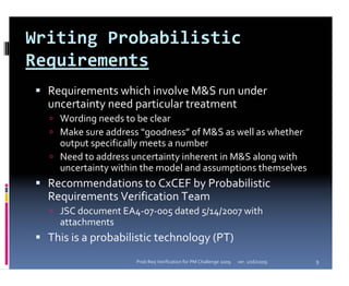Writing Probabilistic 
Requirements
  Requirements which involve M&S run under 
  uncertainty need particular treatment
    Wording needs to be clear
    Make sure address “goodness” of M&S as well as whether 
    output specifically meets a number
    Need to address uncertainty inherent in M&S along with 
    uncertainty within the model and assumptions themselves
  Recommendations to CxCEF by Probabilistic 
  Requirements Verification Team
    JSC document EA4‐07‐005 dated 5/14/2007 with 
    attachments
  This is a probabilistic technology (PT)
                     Prob Req Verification for PM Challenge 2009   ver. 1/16/2009   9
 