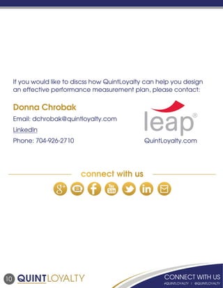 10
If you would like to discss how QuintLoyalty can help you design
an effective performance measurement plan, please contact:
Donna Chrobak
Email: dchrobak@quintloyalty.com
LinkedIn
Phone: 704-926-2710						QuintLoyalty.com
connect with us
 