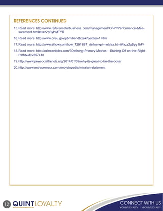 12
REFERENCES CONTINUED
15.	Read more: http://www.referenceforbusiness.com/management/Or-Pr/Performance-Mea-
surement.html#ixzz2pByhMTYR
16.	Read more: http://www.orau.gov/pbm/handbook/Section-1.html
17.	Read more: http://www.ehow.com/how_7291887_define-kpi-metrics.html#ixzz2qByy1hF4
18.	Read more: http://ezinearticles.com/?Defining-Primary-Metrics---Starting-Off-on-the-Right-
Path&id=2357418
19.	http://www.pewsocialtrends.org/2014/01/09/why-its-great-to-be-the-boss/
20.	http://www.entrepreneur.com/encyclopedia/mission-statement
 