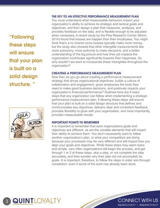 “Following
these steps
will ensure
that your plan
is built on a
solid design
structure. ”
THE KEY TO AN EFFECTIVE PERFORMANCE MEASUREMENT PLAN
You must understand what measureable behaviors impact your
organization’s ability to achieve its strategic and tactical goals and
objectives, and then design a plan that measures, analyzes, and
provides feedback on the data, and is flexible enough to be adjusted
when necessary. A recent study by the Pew Research Center (Morin,
2014) found that bosses are happier than their employees. You might
think that’s a no brainer since bosses typically make more money,
but the study also showed that other intangible measurements like
more autonomy, more authority to make decisions, and a better
understanding of the big picture and how their job impacts the
organization contributes significantly towards their happiness. So
why wouldn’t we want to incorporate these intangibles throughout the
organization?
CREATING A PERFORMANCE MEASUREMENT PLAN
How then do you go about creating a performance measurement
strategy that drives organizational objectives, builds a culture of
collaboration and engagement, gives employees the tools they
need to make good business decisions, and positively impacts your
organization’s financial performance? Outlined here are 4 basic
steps that any organization can follow when implementing a strategic
performance measurement plan. Following these steps will ensure
that your plan is built on a solid design structure that defines and
communicates key objectives, delivers clear and consistent feedback,
provides flexibility to grow with your organization, and most importantly,
provides measureable results.
IMPORTANT POINTS TO REMEMBER
It is important to remember that each organizations goals and
objectives are different, as are the variable elements that will impact
their ability to achieve them. You don’t necessarily want to follow
another organization’s plan, or what your competitors are doing
because your processes may be very different and will impact how you
align your goals and objectives. While these steps may seem basic
and simple, very often organizations will begin the process, and get
through 1 or 2 of these steps, skip a step, or not complete the step
accurately, and then wonder why their plan did not accomplish its
goals. It is important, therefore, to follow the steps in order and through
completion, even if some of the work has already been done.
3
 