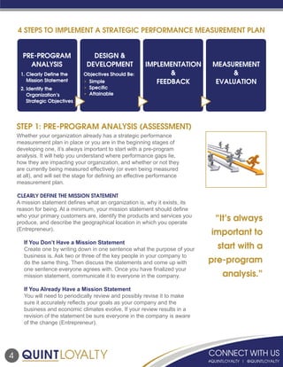 STEP 1: PRE-PROGRAM ANALYSIS (ASSESSMENT)
Whether your organization already has a strategic performance
measurement plan in place or you are in the beginning stages of
developing one, it’s always important to start with a pre-program
analysis. It will help you understand where performance gaps lie,
how they are impacting your organization, and whether or not they
are currently being measured effectively (or even being measured
at all), and will set the stage for defining an effective performance
measurement plan.
CLEARLY DEFINE THE MISSION STATEMENT
A mission statement defines what an organization is, why it exists, its
reason for being. At a minimum, your mission statement should define
who your primary customers are, identify the products and services you
produce, and describe the geographical location in which you operate
(Entrepreneur).
	 If You Don’t Have a Mission Statement
	 Create one by writing down in one sentence what the purpose of your
	 business is. Ask two or three of the key people in your company to
	 do the same thing. Then discuss the statements and come up with
	 one sentence everyone agrees with. Once you have finalized your
	 mission statement, communicate it to everyone in the company.
	 If You Already Have a Mission Statement
	 You will need to periodically review and possibly revise it to make
	 sure it accurately reflects your goals as your company and the
	 business and economic climates evolve. If your review results in a
	 revision of the statement be sure everyone in the company is aware
	 of the change (Entrepreneur).
4
PRE-PROGRAM
ANALYSIS
1. Clearly Define the
Mission Statement
2. Identify the
Organization’s
Strategic Objectives
DESIGN &
DEVELOPMENT
Objectives Should Be:
• Simple
• Specific
• Attainable
IMPLEMENTATION
&
FEEDBACK
MEASUREMENT
&
EVALUATION
4 STEPS TO IMPLEMENT A STRATEGIC PERFORMANCE MEASUREMENT PLAN
“It’s always
important to
start with a
pre-program
analysis.”
 